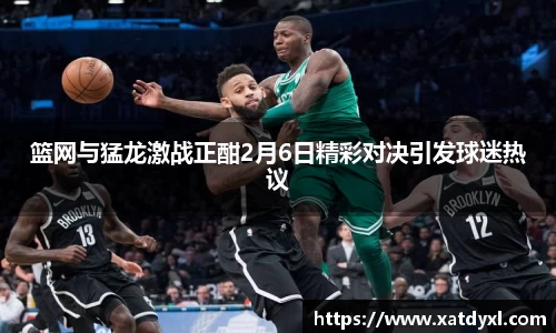 篮网与猛龙激战正酣2月6日精彩对决引发球迷热议